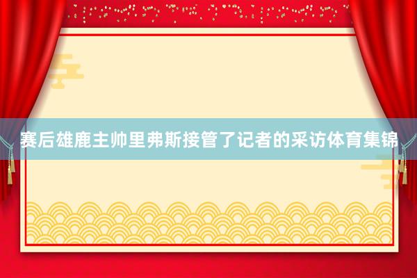 赛后雄鹿主帅里弗斯接管了记者的采访体育集锦