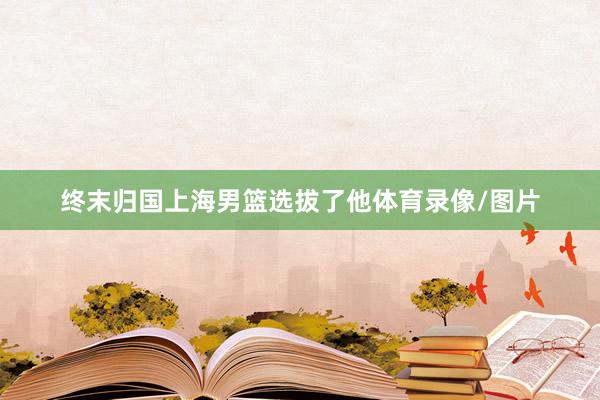 终末归国上海男篮选拔了他体育录像/图片