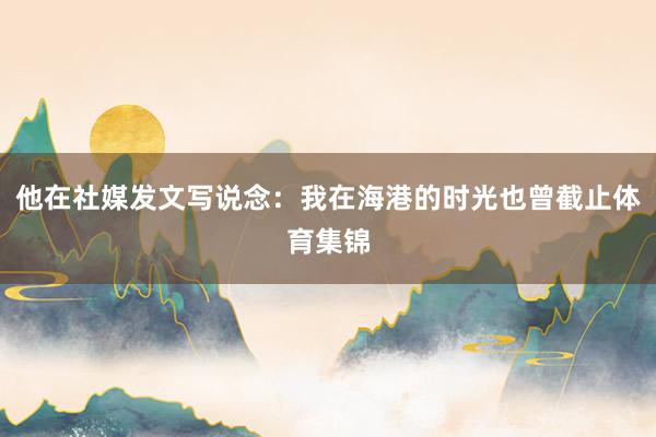 他在社媒发文写说念：我在海港的时光也曾截止体育集锦
