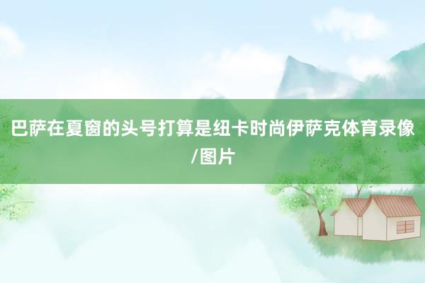 巴萨在夏窗的头号打算是纽卡时尚伊萨克体育录像/图片