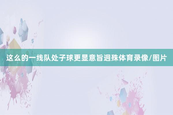 这么的一线队处子球更显意旨迥殊体育录像/图片