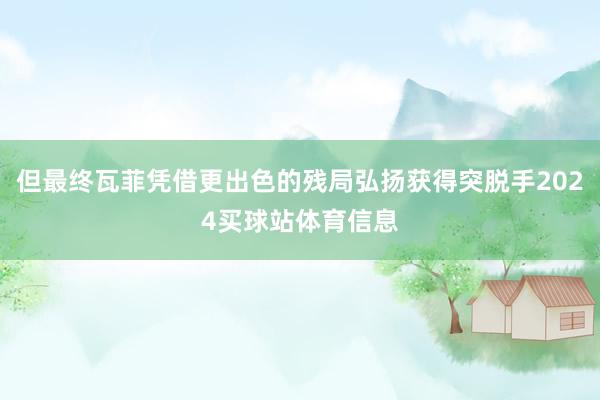但最终瓦菲凭借更出色的残局弘扬获得突脱手2024买球站体育信息