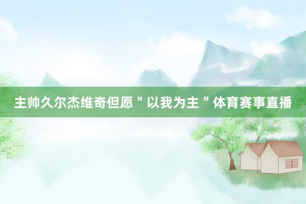 主帅久尔杰维奇但愿＂以我为主＂体育赛事直播