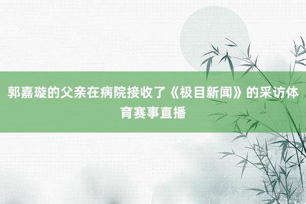 郭嘉璇的父亲在病院接收了《极目新闻》的采访体育赛事直播