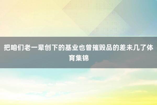把咱们老一辈创下的基业也曾摧毁品的差未几了体育集锦