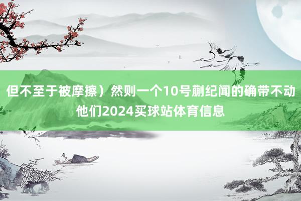 但不至于被摩擦）然则一个10号蒯纪闻的确带不动他们2024买球站体育信息