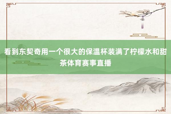 看到东契奇用一个很大的保温杯装满了柠檬水和甜茶体育赛事直播