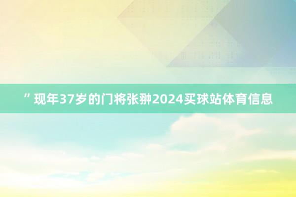 ”现年37岁的门将张翀2024买球站体育信息