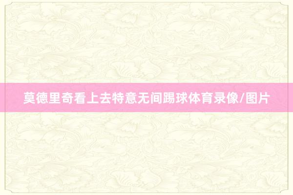 莫德里奇看上去特意无间踢球体育录像/图片