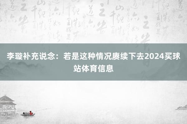 李璇补充说念:若是这种情况赓续下去2024买球站体育信息