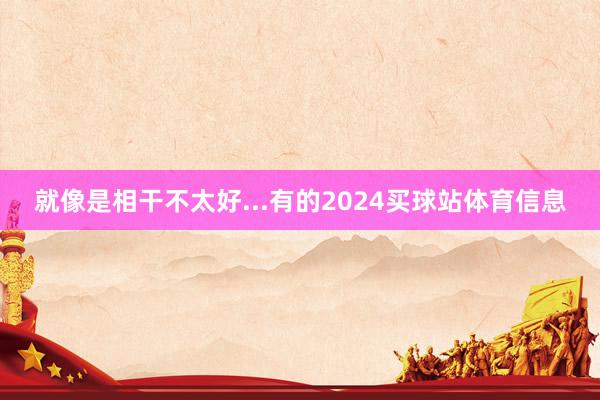 就像是相干不太好...有的2024买球站体育信息