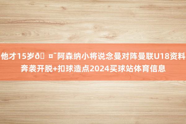 他才15岁🤯阿森纳小将说念曼对阵曼联U18资料奔袭开脱+扣球造点2024买球站体育信息