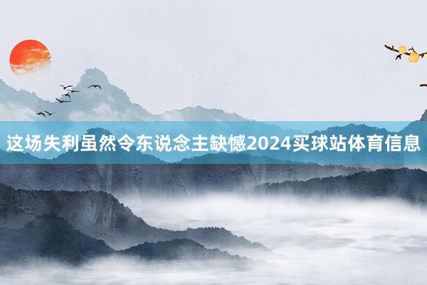 这场失利虽然令东说念主缺憾2024买球站体育信息