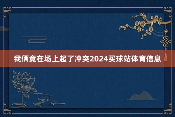 我俩竟在场上起了冲突2024买球站体育信息