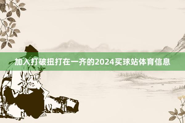 加入打破扭打在一齐的2024买球站体育信息