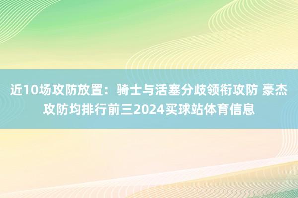 近10场攻防放置：骑士与活塞分歧领衔攻防 豪杰攻防均排行前三2024买球站体育信息