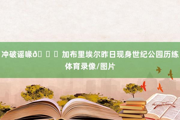 冲破谣喙👀加布里埃尔昨日现身世纪公园历练体育录像/图片