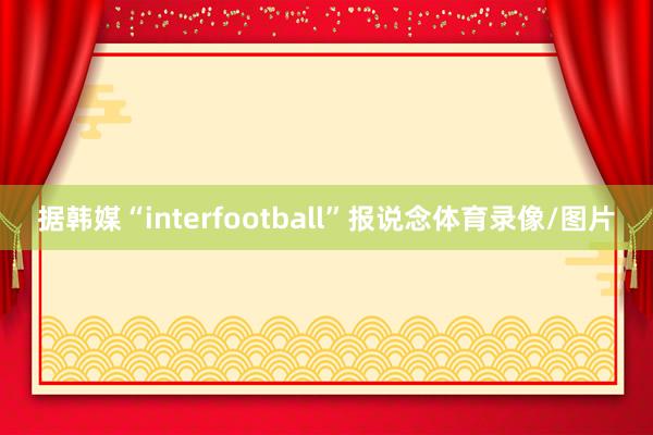 据韩媒“interfootball”报说念体育录像/图片