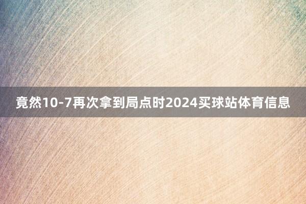 竟然10-7再次拿到局点时2024买球站体育信息