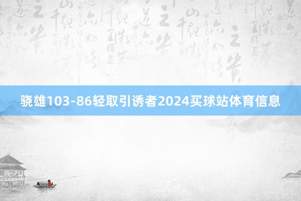 骁雄103-86轻取引诱者2024买球站体育信息