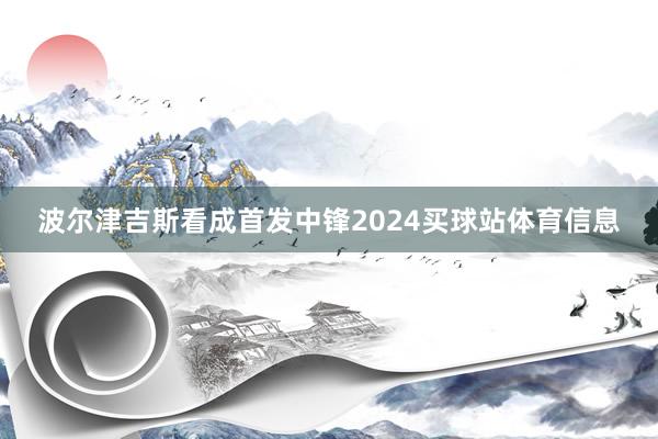 波尔津吉斯看成首发中锋2024买球站体育信息