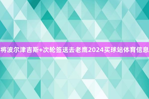 将波尔津吉斯+次轮签送去老鹰2024买球站体育信息