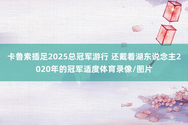卡鲁索插足2025总冠军游行 还戴着湖东说念主2020年的冠军适度体育录像/图片