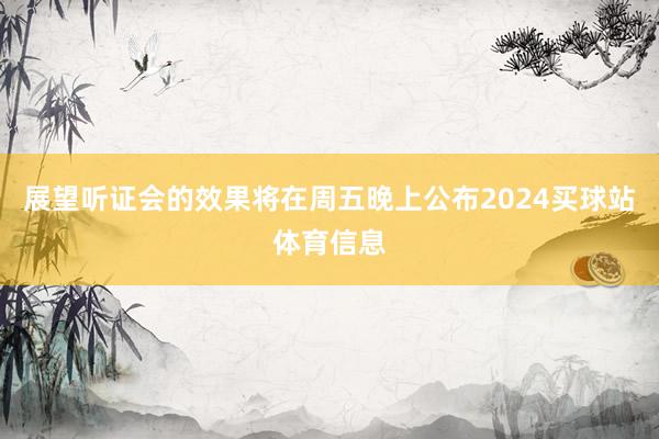 展望听证会的效果将在周五晚上公布2024买球站体育信息