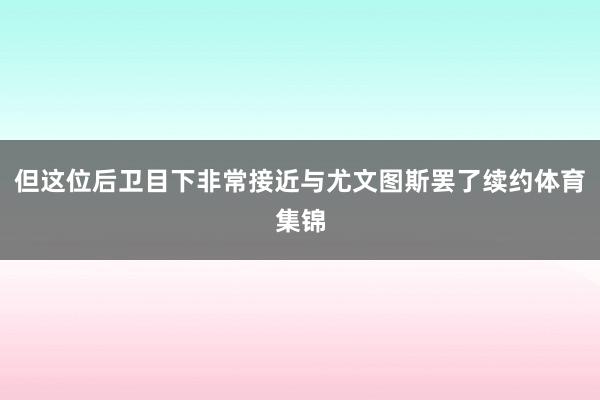 但这位后卫目下非常接近与尤文图斯罢了续约体育集锦