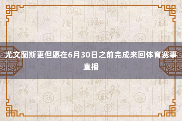 尤文图斯更但愿在6月30日之前完成来回体育赛事直播