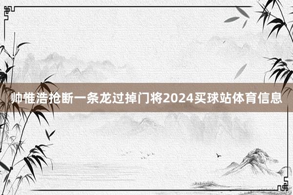 帅惟浩抢断一条龙过掉门将2024买球站体育信息