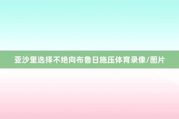 亚沙里选择不绝向布鲁日施压体育录像/图片
