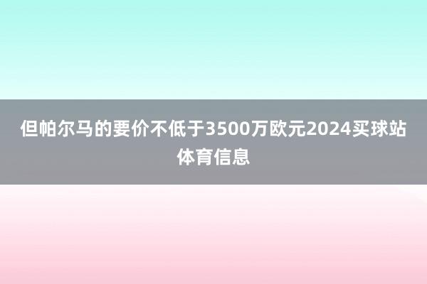 但帕尔马的要价不低于3500万欧元2024买球站体育信息