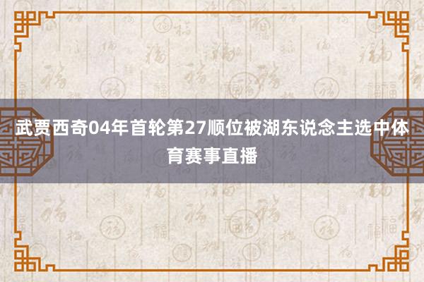 武贾西奇04年首轮第27顺位被湖东说念主选中体育赛事直播