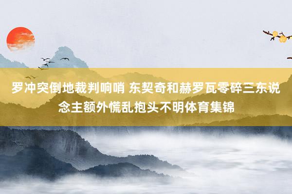 罗冲突倒地裁判响哨 东契奇和赫罗瓦零碎三东说念主额外慌乱抱头不明体育集锦