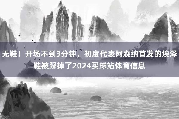 无鞋！开场不到3分钟，初度代表阿森纳首发的埃泽鞋被踩掉了2024买球站体育信息