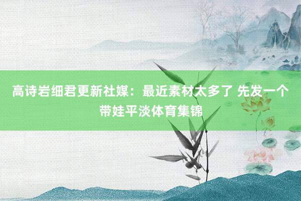 高诗岩细君更新社媒：最近素材太多了 先发一个带娃平淡体育集锦