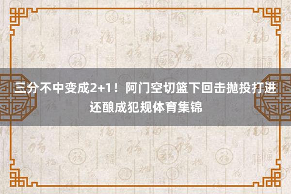三分不中变成2+1！阿门空切篮下回击抛投打进还酿成犯规体育集锦