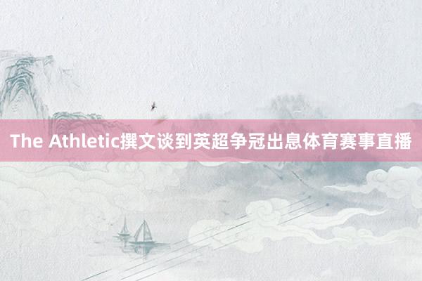 The Athletic撰文谈到英超争冠出息体育赛事直播