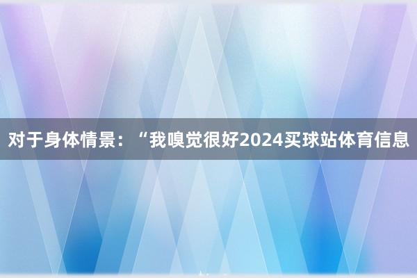对于身体情景：“我嗅觉很好2024买球站体育信息