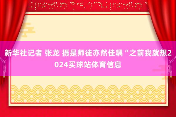 新华社记者 张龙 摄是师徒亦然佳耦“之前我就想2024买球站体育信息