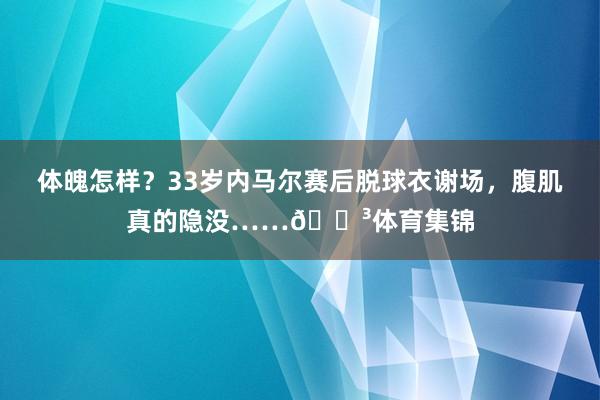 体魄怎样?33岁内马尔赛后脱球衣谢场,腹肌真的隐没……😳体育集锦