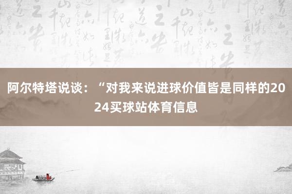 阿尔特塔说谈：“对我来说进球价值皆是同样的2024买球站体育信息