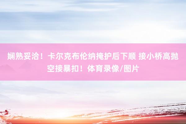 娴熟妥洽！卡尔克布伦纳掩护后下顺 接小桥高抛空接暴扣！体育录像/图片