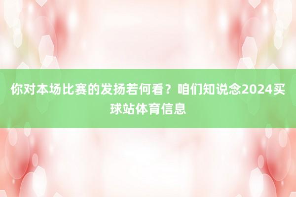 你对本场比赛的发扬若何看?咱们知说念2024买球站体育信息