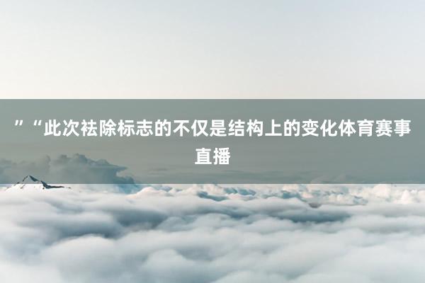 ”“此次袪除标志的不仅是结构上的变化体育赛事直播