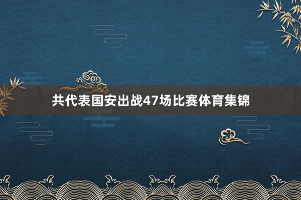 共代表国安出战47场比赛体育集锦