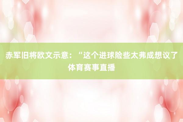 赤军旧将欧文示意：“这个进球险些太弗成想议了体育赛事直播
