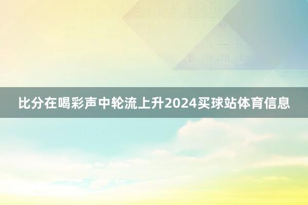 比分在喝彩声中轮流上升2024买球站体育信息
