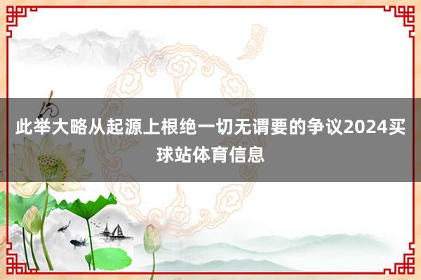 此举大略从起源上根绝一切无谓要的争议2024买球站体育信息